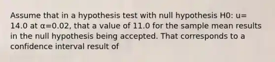 Assume that in a hypothesis test with null hypothesis H0: u= 14.0 at α=0.02, that a value of 11.0 for the sample mean results in the null hypothesis being accepted. That corresponds to a confidence interval result of