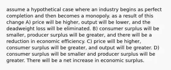 assume a hypothetical case where an industry begins as perfect completion and then becomes a monopoly. as a result of this change A) price will be higher, output will be lower, and the deadweight loss will be eliminated. B) consumer surplus will be smaller, producer surplus will be greater, and there will be a reduction in economic efficiency. C) price will be higher, consumer surplus will be greater, and output will be greater. D) consumer surplus will be smaller and producer surplus will be greater. There will be a net increase in economic surplus.