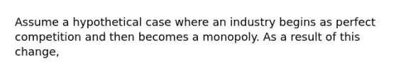 Assume a hypothetical case where an industry begins as perfect competition and then becomes a monopoly. As a result of this​ change,