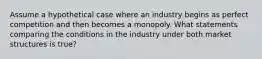 Assume a hypothetical case where an industry begins as perfect competition and then becomes a monopoly. What statements comparing the conditions in the industry under both market structures is true?