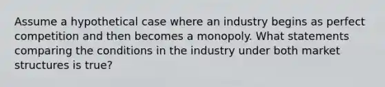 Assume a hypothetical case where an industry begins as perfect competition and then becomes a monopoly. What statements comparing the conditions in the industry under both market structures is true?