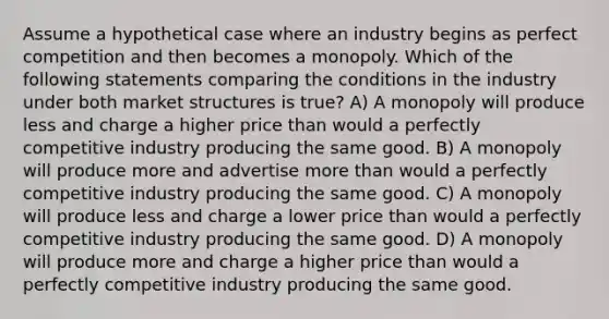 Assume a hypothetical case where an industry begins as perfect competition and then becomes a monopoly. Which of the following statements comparing the conditions in the industry under both market structures is true? A) A monopoly will produce less and charge a higher price than would a perfectly competitive industry producing the same good. B) A monopoly will produce more and advertise more than would a perfectly competitive industry producing the same good. C) A monopoly will produce less and charge a lower price than would a perfectly competitive industry producing the same good. D) A monopoly will produce more and charge a higher price than would a perfectly competitive industry producing the same good.