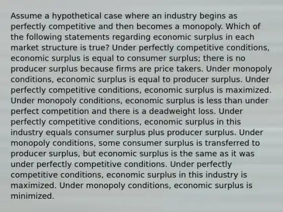 Assume a hypothetical case where an industry begins as perfectly competitive and then becomes a monopoly. Which of the following statements regarding economic surplus in each market structure is true? Under perfectly competitive conditions, economic surplus is equal to consumer surplus; there is no producer surplus because firms are price takers. Under monopoly conditions, economic surplus is equal to producer surplus. Under perfectly competitive conditions, economic surplus is maximized. Under monopoly conditions, economic surplus is less than under perfect competition and there is a deadweight loss. Under perfectly competitive conditions, economic surplus in this industry equals consumer surplus plus producer surplus. Under monopoly conditions, some consumer surplus is transferred to producer surplus, but economic surplus is the same as it was under perfectly competitive conditions. Under perfectly competitive conditions, economic surplus in this industry is maximized. Under monopoly conditions, economic surplus is minimized.