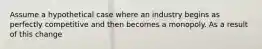 Assume a hypothetical case where an industry begins as perfectly competitive and then becomes a monopoly. As a result of this change