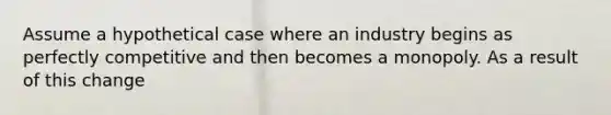 Assume a hypothetical case where an industry begins as perfectly competitive and then becomes a monopoly. As a result of this change