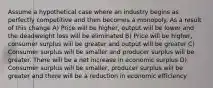 Assume a hypothetical case where an industry begins as perfectly competitive and then becomes a monopoly. As a result of this change A) Price will be higher, output will be lower and the deadweight loss will be eliminated B) Price will be higher, consumer surplus will be greater and output will be greater C) Consumer surplus will be smaller and producer surplus will be greater. There will be a net increase in economic surplus D) Consumer surplus will be smaller, producer surplus will be greater and there will be a reduction in economic efficiency