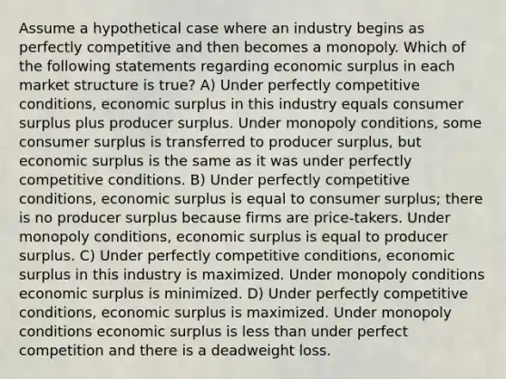 Assume a hypothetical case where an industry begins as perfectly competitive and then becomes a monopoly. Which of the following statements regarding economic surplus in each market structure is true? A) Under perfectly competitive conditions, economic surplus in this industry equals consumer surplus plus producer surplus. Under monopoly conditions, some consumer surplus is transferred to producer surplus, but economic surplus is the same as it was under perfectly competitive conditions. B) Under perfectly competitive conditions, economic surplus is equal to consumer surplus; there is no producer surplus because firms are price-takers. Under monopoly conditions, economic surplus is equal to producer surplus. C) Under perfectly competitive conditions, economic surplus in this industry is maximized. Under monopoly conditions economic surplus is minimized. D) Under perfectly competitive conditions, economic surplus is maximized. Under monopoly conditions economic surplus is less than under perfect competition and there is a deadweight loss.