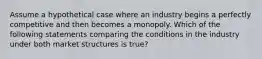 Assume a hypothetical case where an industry begins a perfectly competitive and then becomes a monopoly. Which of the following statements comparing the conditions in the industry under both market structures is true?