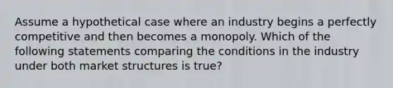 Assume a hypothetical case where an industry begins a perfectly competitive and then becomes a monopoly. Which of the following statements comparing the conditions in the industry under both market structures is true?