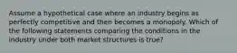 Assume a hypothetical case where an industry begins as perfectly competitive and then becomes a monopoly. Which of the following statements comparing the conditions in the industry under both market structures is true?