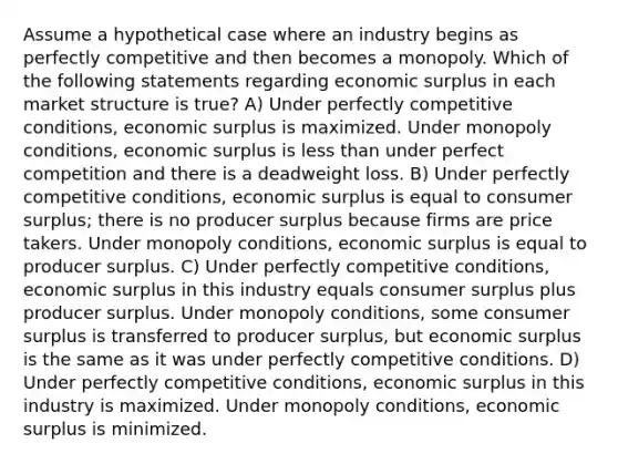 Assume a hypothetical case where an industry begins as perfectly competitive and then becomes a monopoly. Which of the following statements regarding economic surplus in each market structure is true? A) Under perfectly competitive conditions, economic surplus is maximized. Under monopoly conditions, economic surplus is <a href='https://www.questionai.com/knowledge/k7BtlYpAMX-less-than' class='anchor-knowledge'>less than</a> under perfect competition and there is a deadweight loss. B) Under perfectly competitive conditions, economic surplus is equal to <a href='https://www.questionai.com/knowledge/k77rlOEdsf-consumer-surplus' class='anchor-knowledge'>consumer surplus</a>; there is no producer surplus because firms are price takers. Under monopoly conditions, economic surplus is equal to producer surplus. C) Under perfectly competitive conditions, economic surplus in this industry equals consumer surplus plus producer surplus. Under monopoly conditions, some consumer surplus is transferred to producer surplus, but economic surplus is the same as it was under perfectly competitive conditions. D) Under perfectly competitive conditions, economic surplus in this industry is maximized. Under monopoly conditions, economic surplus is minimized.