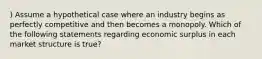 ) Assume a hypothetical case where an industry begins as perfectly competitive and then becomes a monopoly. Which of the following statements regarding economic surplus in each market structure is true?