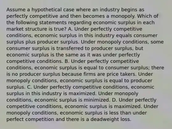 Assume a hypothetical case where an industry begins as perfectly competitive and then becomes a monopoly. Which of the following statements regarding economic surplus in each market structure is true? A. Under perfectly competitive conditions, economic surplus in this industry equals consumer surplus plus producer surplus. Under monopoly conditions, some consumer surplus is transferred to producer surplus, but economic surplus is the same as it was under perfectly competitive conditions. B. Under perfectly competitive conditions, economic surplus is equal to consumer surplus; there is no producer surplus because firms are price takers. Under monopoly conditions, economic surplus is equal to producer surplus. C. Under perfectly competitive conditions, economic surplus in this industry is maximized. Under monopoly conditions, economic surplus is minimized. D. Under perfectly competitive conditions, economic surplus is maximized. Under monopoly conditions, economic surplus is less than under perfect competition and there is a deadweight loss.