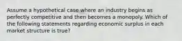 Assume a hypothetical case where an industry begins as perfectly competitive and then becomes a monopoly. Which of the following statements regarding economic surplus in each market structure is true?