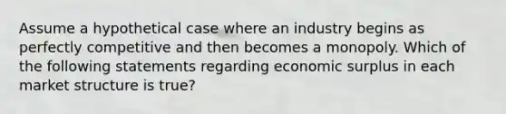 Assume a hypothetical case where an industry begins as perfectly competitive and then becomes a monopoly. Which of the following statements regarding economic surplus in each market structure is true?