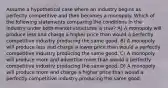 Assume a hypothetical case where an industry begins as perfectly competitive and then becomes a monopoly. Which of the following statements comparing the conditions in the industry under both market structures is true? A) A monopoly will produce less and charge a higher price than would a perfectly competitive industry producing the same good. B) A monopoly will produce less and charge a lower price than would a perfectly competitive industry producing the same good. C) A monopoly will produce more and advertise more than would a perfectly competitive industry producing the same good. D) A monopoly will produce more and charge a higher price than would a perfectly competitive industry producing the same good.