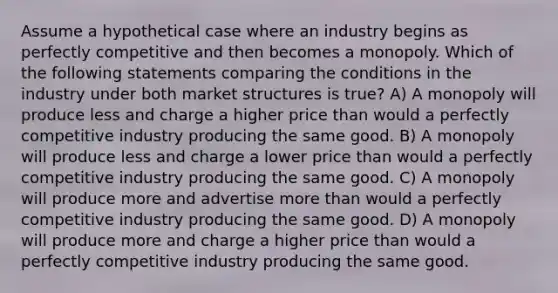 Assume a hypothetical case where an industry begins as perfectly competitive and then becomes a monopoly. Which of the following statements comparing the conditions in the industry under both <a href='https://www.questionai.com/knowledge/k0410rM8a4-market-structures' class='anchor-knowledge'>market structures</a> is true? A) A monopoly will produce less and charge a higher price than would a perfectly competitive industry producing the same good. B) A monopoly will produce less and charge a lower price than would a perfectly competitive industry producing the same good. C) A monopoly will produce more and advertise <a href='https://www.questionai.com/knowledge/keWHlEPx42-more-than' class='anchor-knowledge'>more than</a> would a perfectly competitive industry producing the same good. D) A monopoly will produce more and charge a higher price than would a perfectly competitive industry producing the same good.