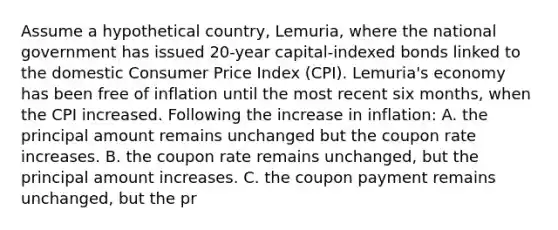 Assume a hypothetical country, Lemuria, where the national government has issued 20-year capital-indexed bonds linked to the domestic Consumer Price Index (CPI). Lemuria's economy has been free of inflation until the most recent six months, when the CPI increased. Following the increase in inflation: A. the principal amount remains unchanged but the coupon rate increases. B. the coupon rate remains unchanged, but the principal amount increases. C. the coupon payment remains unchanged, but the pr