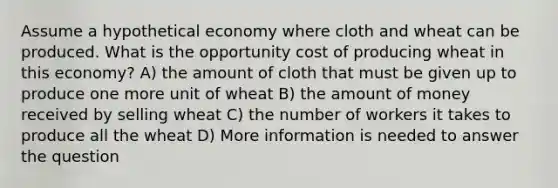 Assume a hypothetical economy where cloth and wheat can be produced. What is the opportunity cost of producing wheat in this economy? A) the amount of cloth that must be given up to produce one more unit of wheat B) the amount of money received by selling wheat C) the number of workers it takes to produce all the wheat D) More information is needed to answer the question