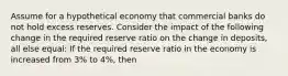 Assume for a hypothetical economy that commercial banks do not hold excess reserves. Consider the impact of the following change in the required reserve ratio on the change in deposits, all else equal: If the required reserve ratio in the economy is increased from 3% to 4%, then