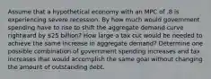 Assume that a hypothetical economy with an MPC of .8 is experiencing severe recession. By how much would government spending have to rise to shift the aggregate demand curve rightward by 25 billion? How large a tax cut would be needed to achieve the same increase in aggregate demand? Determine one possible combination of government spending increases and tax increases that would accomplish the same goal without changing the amount of outstanding debt.