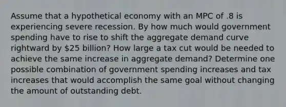 Assume that a hypothetical economy with an MPC of .8 is experiencing severe recession. By how much would government spending have to rise to shift the aggregate demand curve rightward by 25 billion? How large a tax cut would be needed to achieve the same increase in aggregate demand? Determine one possible combination of government spending increases and tax increases that would accomplish the same goal without changing the amount of outstanding debt.