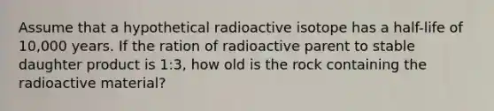 Assume that a hypothetical radioactive isotope has a half-life of 10,000 years. If the ration of radioactive parent to stable daughter product is 1:3, how old is the rock containing the radioactive material?