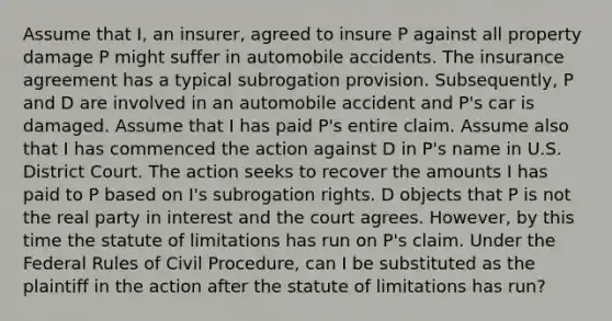 Assume that I, an insurer, agreed to insure P against all property damage P might suffer in automobile accidents. The insurance agreement has a typical subrogation provision. Subsequently, P and D are involved in an automobile accident and P's car is damaged. Assume that I has paid P's entire claim. Assume also that I has commenced the action against D in P's name in U.S. District Court. The action seeks to recover the amounts I has paid to P based on I's subrogation rights. D objects that P is not the real party in interest and the court agrees. However, by this time the statute of limitations has run on P's claim. Under the Federal Rules of Civil Procedure, can I be substituted as the plaintiff in the action after the statute of limitations has run?