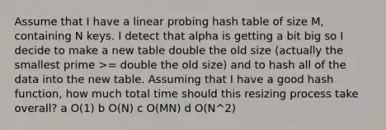 Assume that I have a linear probing hash table of size M, containing N keys. I detect that alpha is getting a bit big so I decide to make a new table double the old size (actually the smallest prime >= double the old size) and to hash all of the data into the new table. Assuming that I have a good hash function, how much total time should this resizing process take overall? a O(1) b O(N) c O(MN) d O(N^2)