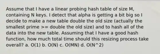 Assume that I have a linear probing hash table of size M, containing N keys. I detect that alpha is getting a bit big so I decide to make a new table double the old size (actually the smallest prime >= double the old size) and to hash all of the data into the new table. Assuming that I have a good hash function, how much total time should this resizing process take overall? a. O(1) b. O(N) c. O(MN) d. O(N^2)