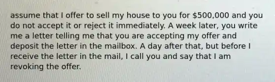 assume that I offer to sell my house to you for 500,000 and you do not accept it or reject it immediately. A week later, you write me a letter telling me that you are accepting my offer and deposit the letter in the mailbox. A day after that, but before I receive the letter in the mail, I call you and say that I am revoking the offer.