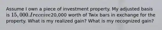 Assume I own a piece of investment property. My adjusted basis is 15,000. I receive20,000 worth of Twix bars in exchange for the property. What is my realized gain? What is my recognized gain?