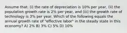 Assume that: (i) the rate of depreciation is 10% per year, (ii) the population growth rate is 2% per year, and (iii) the growth rate of technology is 3% per year. Which of the following equals the annual growth rate of "effective labor" in the steady state in this economy? A) 2% B) 3% C) 5% D) 10%