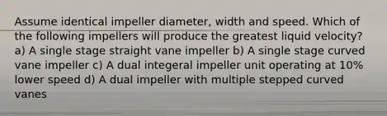 Assume identical impeller diameter, width and speed. Which of the following impellers will produce the greatest liquid velocity? a) A single stage straight vane impeller b) A single stage curved vane impeller c) A dual integeral impeller unit operating at 10% lower speed d) A dual impeller with multiple stepped curved vanes