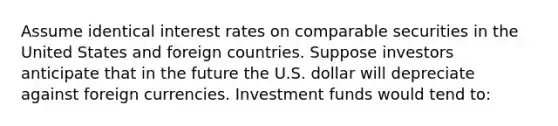 Assume identical interest rates on comparable securities in the United States and foreign countries. Suppose investors anticipate that in the future the U.S. dollar will depreciate against foreign currencies. Investment funds would tend to: