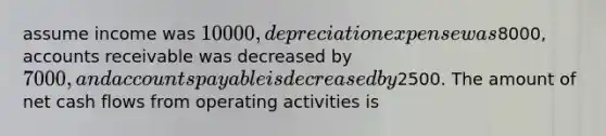 assume income was 10000, depreciation expense was8000, accounts receivable was decreased by 7000, and accounts payable is decreased by2500. The amount of net cash flows from operating activities is