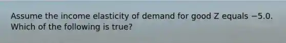 Assume the income elasticity of demand for good Z equals −5.0. Which of the following is true?