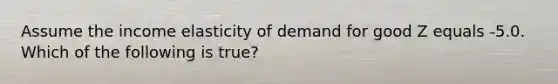 Assume the income elasticity of demand for good Z equals -5.0. Which of the following is true?