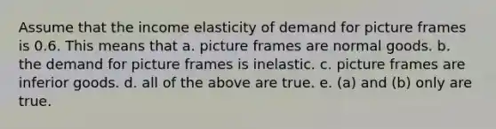 Assume that the income elasticity of demand for picture frames is 0.6. This means that a. picture frames are normal goods. b. the demand for picture frames is inelastic. c. picture frames are inferior goods. d. all of the above are true. e. (a) and (b) only are true.