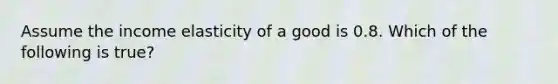 Assume the income elasticity of a good is 0.8. Which of the following is true?