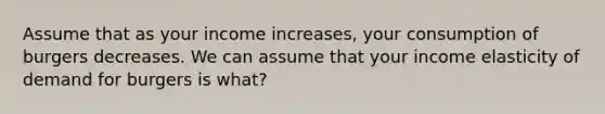 Assume that as your income increases, your consumption of burgers decreases. We can assume that your income elasticity of demand for burgers is what?