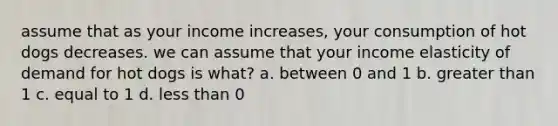 assume that as your income increases, your consumption of hot dogs decreases. we can assume that your income elasticity of demand for hot dogs is what? a. between 0 and 1 b. greater than 1 c. equal to 1 d. less than 0