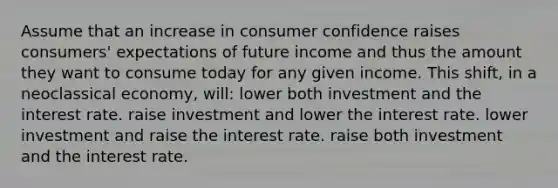 Assume that an increase in consumer confidence raises consumers' expectations of future income and thus the amount they want to consume today for any given income. This shift, in a neoclassical economy, will: lower both investment and the interest rate. raise investment and lower the interest rate. lower investment and raise the interest rate. raise both investment and the interest rate.