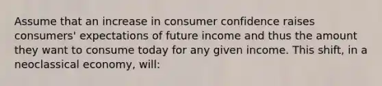 Assume that an increase in consumer confidence raises consumers' expectations of future income and thus the amount they want to consume today for any given income. This shift, in a neoclassical economy, will: