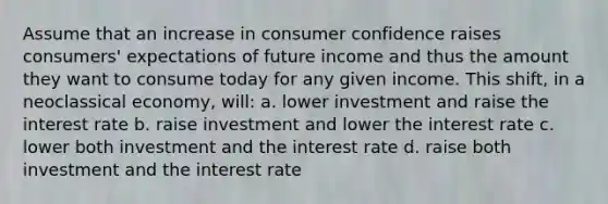 Assume that an increase in consumer confidence raises consumers' expectations of future income and thus the amount they want to consume today for any given income. This shift, in a neoclassical economy, will: a. lower investment and raise the interest rate b. raise investment and lower the interest rate c. lower both investment and the interest rate d. raise both investment and the interest rate