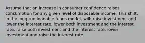 Assume that an increase in consumer confidence raises consumption for any given level of disposable income. This shift, in the long run loanable funds model, will: raise investment and lower the interest rate. lower both investment and the interest rate. raise both investment and the interest rate. lower investment and raise the interest rate.