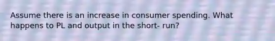 Assume there is an increase in consumer spending. What happens to PL and output in the short- run?