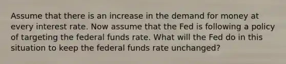 Assume that there is an increase in the demand for money at every interest rate. Now assume that the Fed is following a policy of targeting the federal funds rate. What will the Fed do in this situation to keep the federal funds rate unchanged?