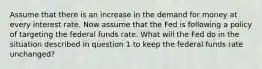 Assume that there is an increase in the demand for money at every interest rate. Now assume that the Fed is following a policy of targeting the federal funds rate. What will the Fed do in the situation described in question 1 to keep the federal funds rate unchanged?