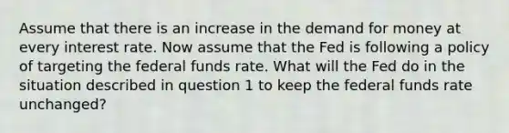 Assume that there is an increase in the demand for money at every interest rate. Now assume that the Fed is following a policy of targeting the federal funds rate. What will the Fed do in the situation described in question 1 to keep the federal funds rate unchanged?